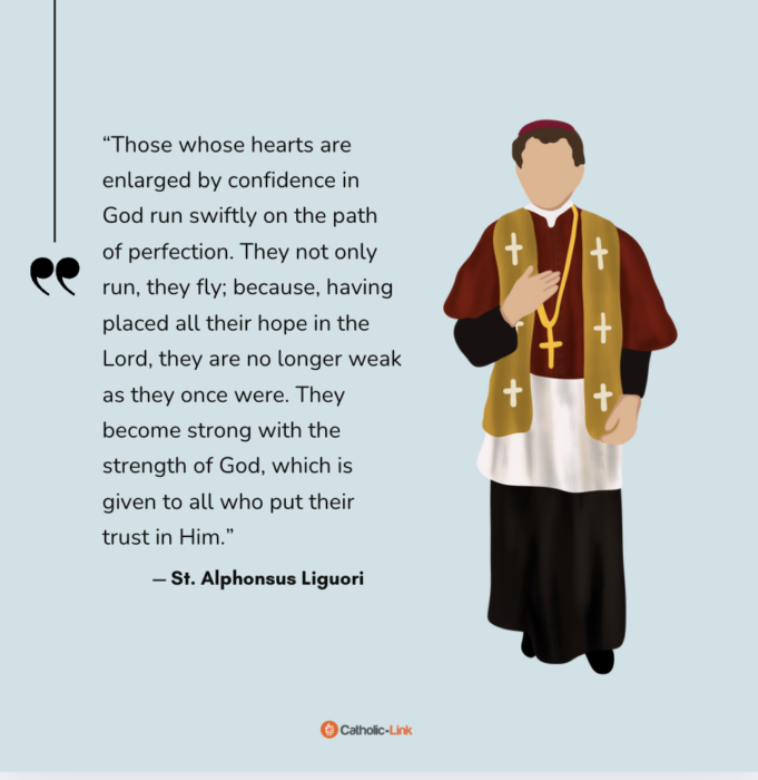 “Those whose hearts are enlarged by confidence in God run swiftly on the path of perfection. They not only run, they fly; because, having placed all their hope in the Lord, they are no longer weak as they once were. They become strong with the strength of God, which is given to all who put their trust in Him.” — St. Alphonsus Liguori

